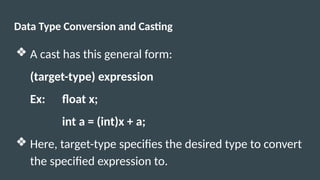 Data Type Conversion and Casting
❖ A cast has this general form:
(target-type) expression
Ex: float x;
int a = (int)x + a;
❖ Here, target-type specifies the desired type to convert
the specified expression to.
 