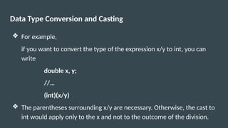 Data Type Conversion and Casting
❖ For example,
if you want to convert the type of the expression x/y to int, you can
write
double x, y;
//…
(int)(x/y)
❖ The parentheses surrounding x/y are necessary. Otherwise, the cast to
int would apply only to the x and not to the outcome of the division.
 