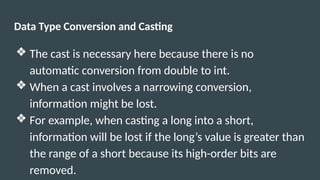 Data Type Conversion and Casting
❖ The cast is necessary here because there is no
automatic conversion from double to int.
❖ When a cast involves a narrowing conversion,
information might be lost.
❖ For example, when casting a long into a short,
information will be lost if the long’s value is greater than
the range of a short because its high-order bits are
removed.
 