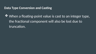 Data Type Conversion and Casting
❖ When a floating-point value is cast to an integer type,
the fractional component will also be lost due to
truncation.
 