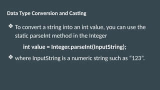 Data Type Conversion and Casting
❖ To convert a string into an int value, you can use the
static parseInt method in the Integer
int value = Integer.parseInt(InputString);
❖ where InputString is a numeric string such as “123”.
 