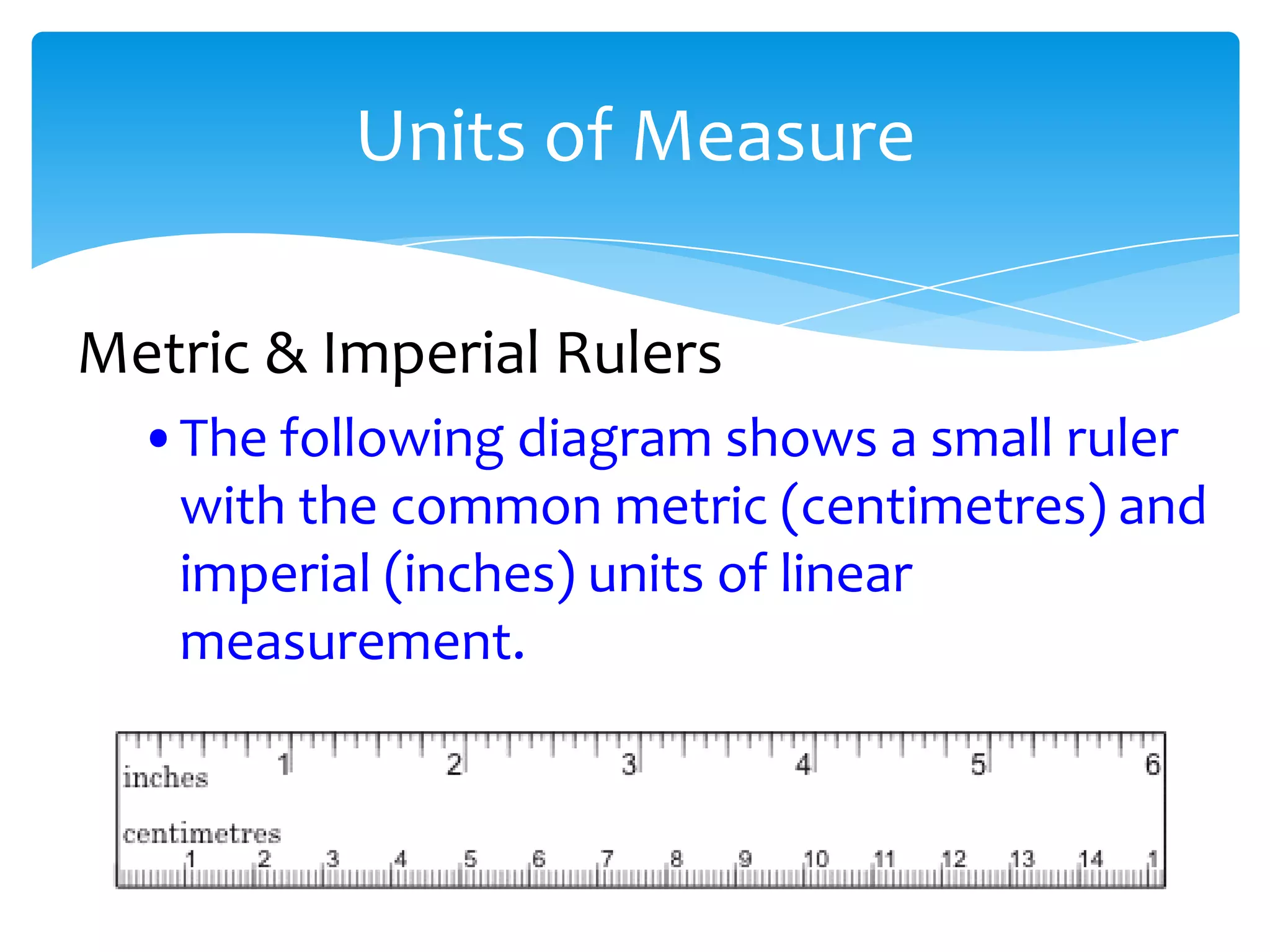 Units of Measure

Metric & Imperial Rulers
  •The following diagram shows a small ruler
   with the common metric (centimetres) and
   imperial (inches) units of linear
   measurement.
 