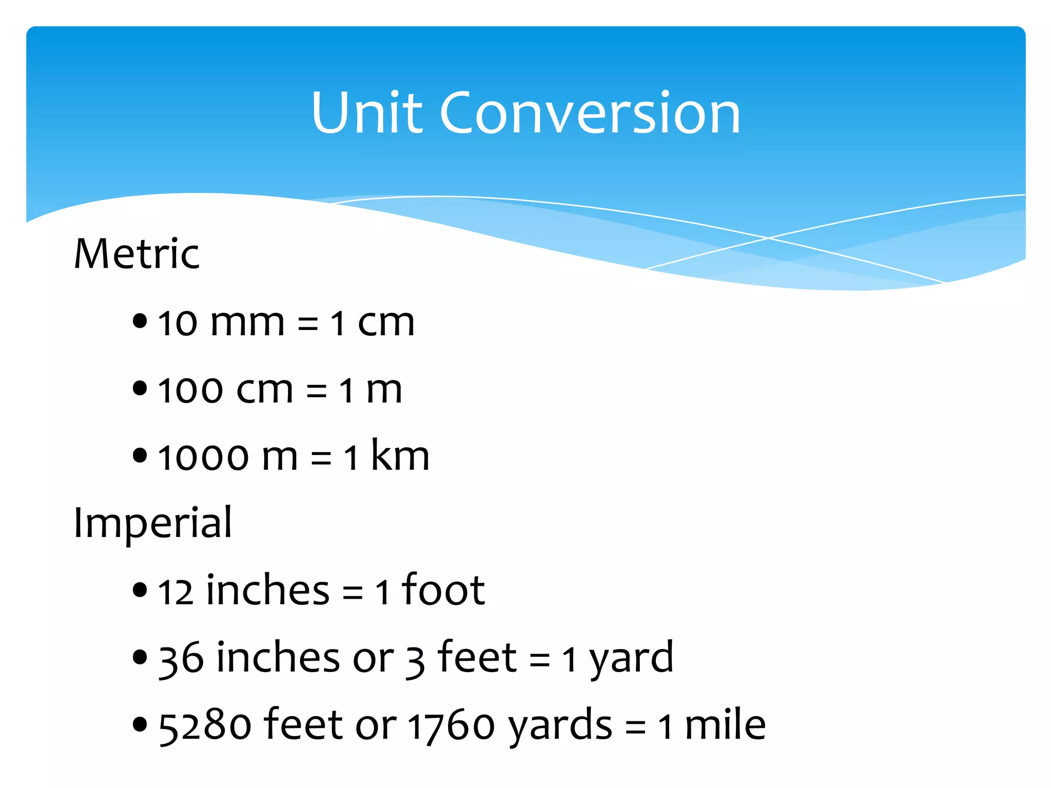 Unit Conversion

Metric
  •10 mm = 1 cm
  •100 cm = 1 m
  •1000 m = 1 km
Imperial
  •12 inches = 1 foot
  •36 inches or 3 feet = 1 yard
  •5280 feet or 1760 yards = 1 mile
 