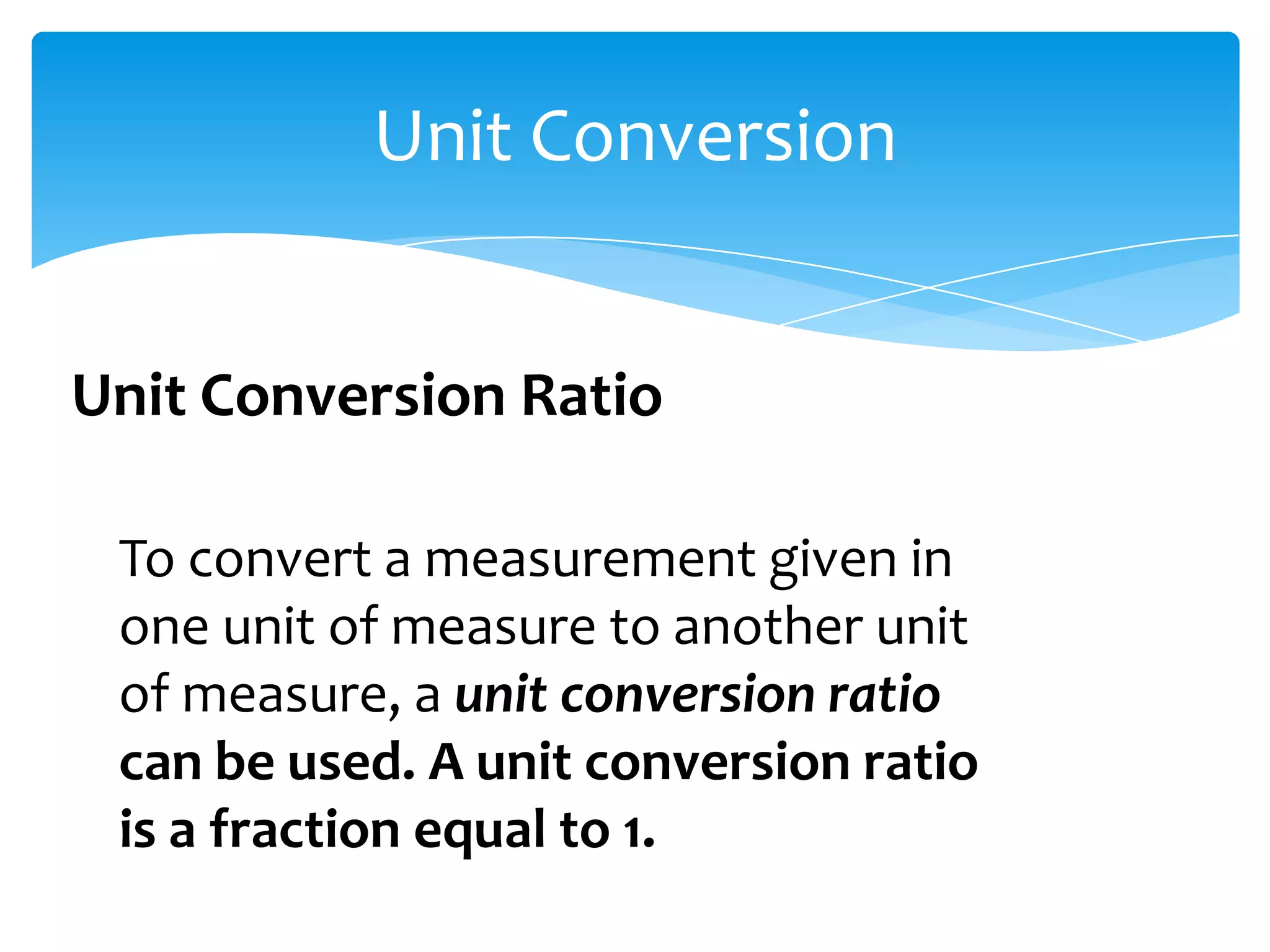 Unit Conversion


Unit Conversion Ratio

 To convert a measurement given in
 one unit of measure to another unit
 of measure, a unit conversion ratio
 can be used. A unit conversion ratio
 is a fraction equal to 1.
 