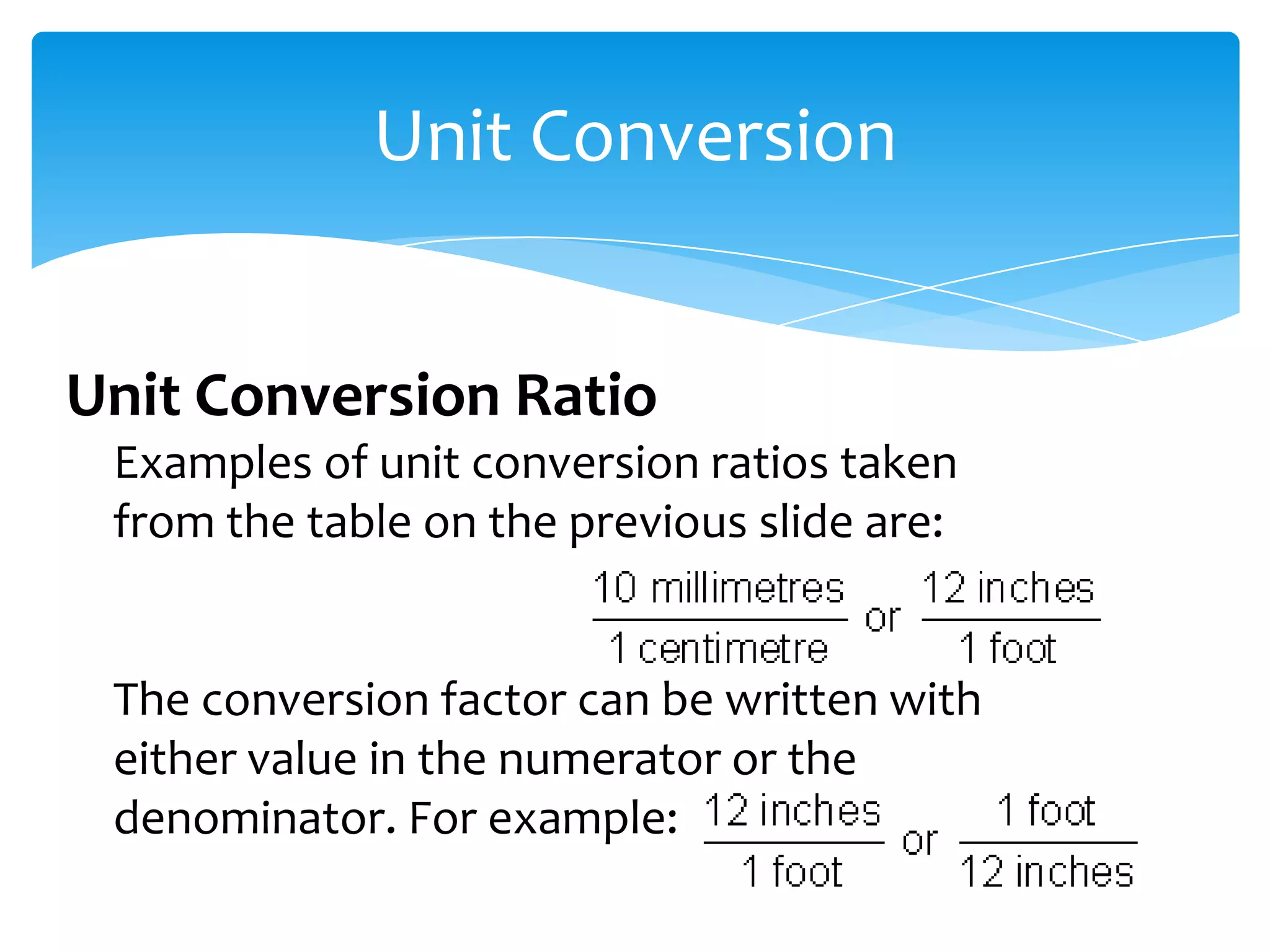 Unit Conversion


Unit Conversion Ratio
 Examples of unit conversion ratios taken
 from the table on the previous slide are:


 The conversion factor can be written with
 either value in the numerator or the
 denominator. For example:
 