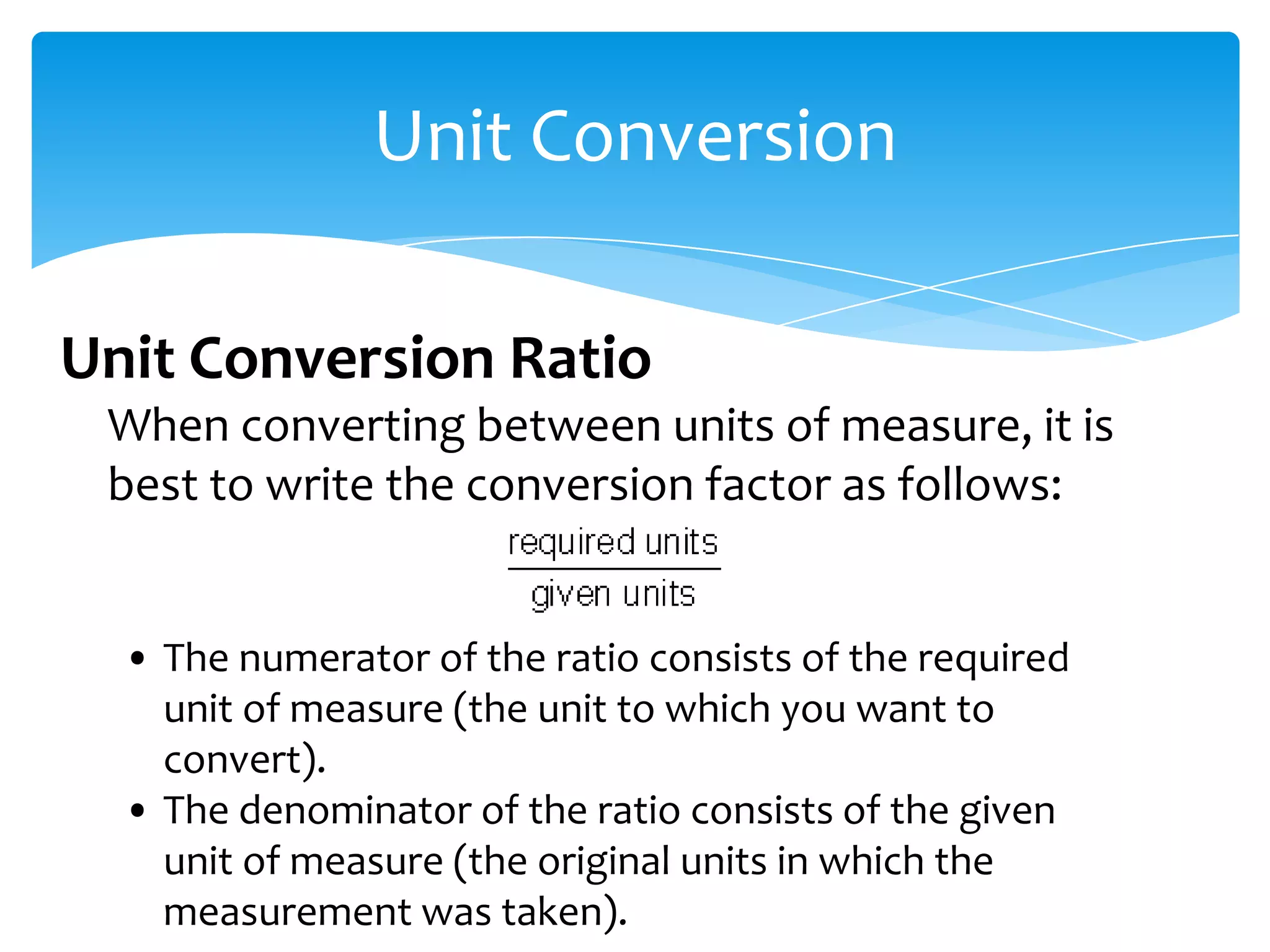 Unit Conversion

Unit Conversion Ratio
 When converting between units of measure, it is
 best to write the conversion factor as follows:


  • The numerator of the ratio consists of the required
    unit of measure (the unit to which you want to
    convert).
  • The denominator of the ratio consists of the given
    unit of measure (the original units in which the
    measurement was taken).
 