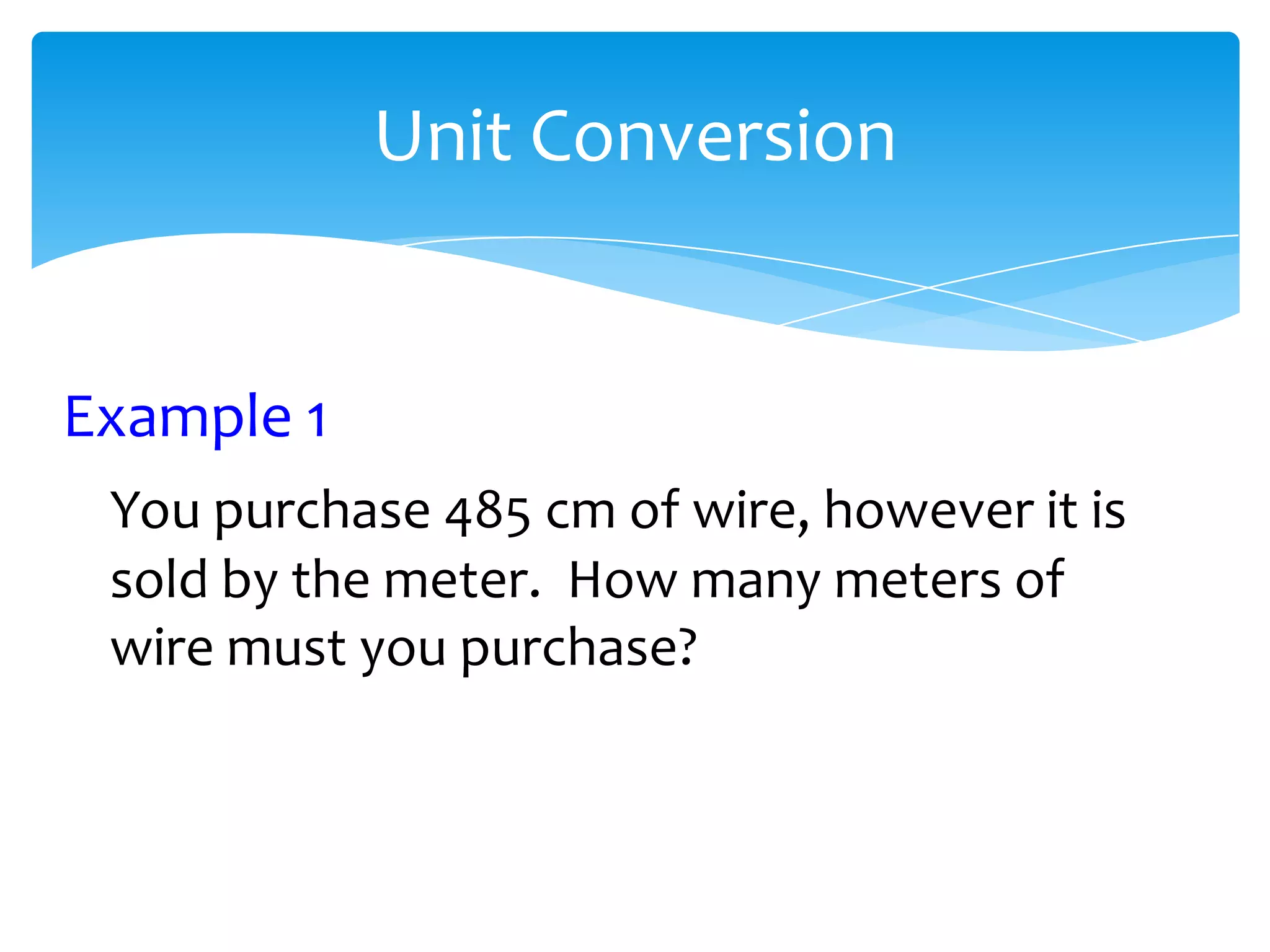 Unit Conversion


Example 1
 You purchase 485 cm of wire, however it is
 sold by the meter. How many meters of
 wire must you purchase?
 