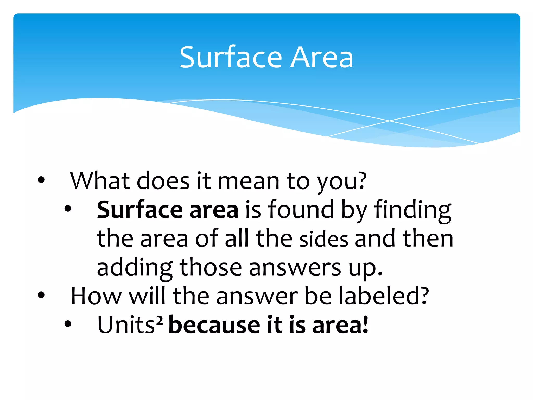 Surface Area


• What does it mean to you?
  • Surface area is found by finding
    the area of all the sides and then
    adding those answers up.
• How will the answer be labeled?
  • Units2 because it is area!
 