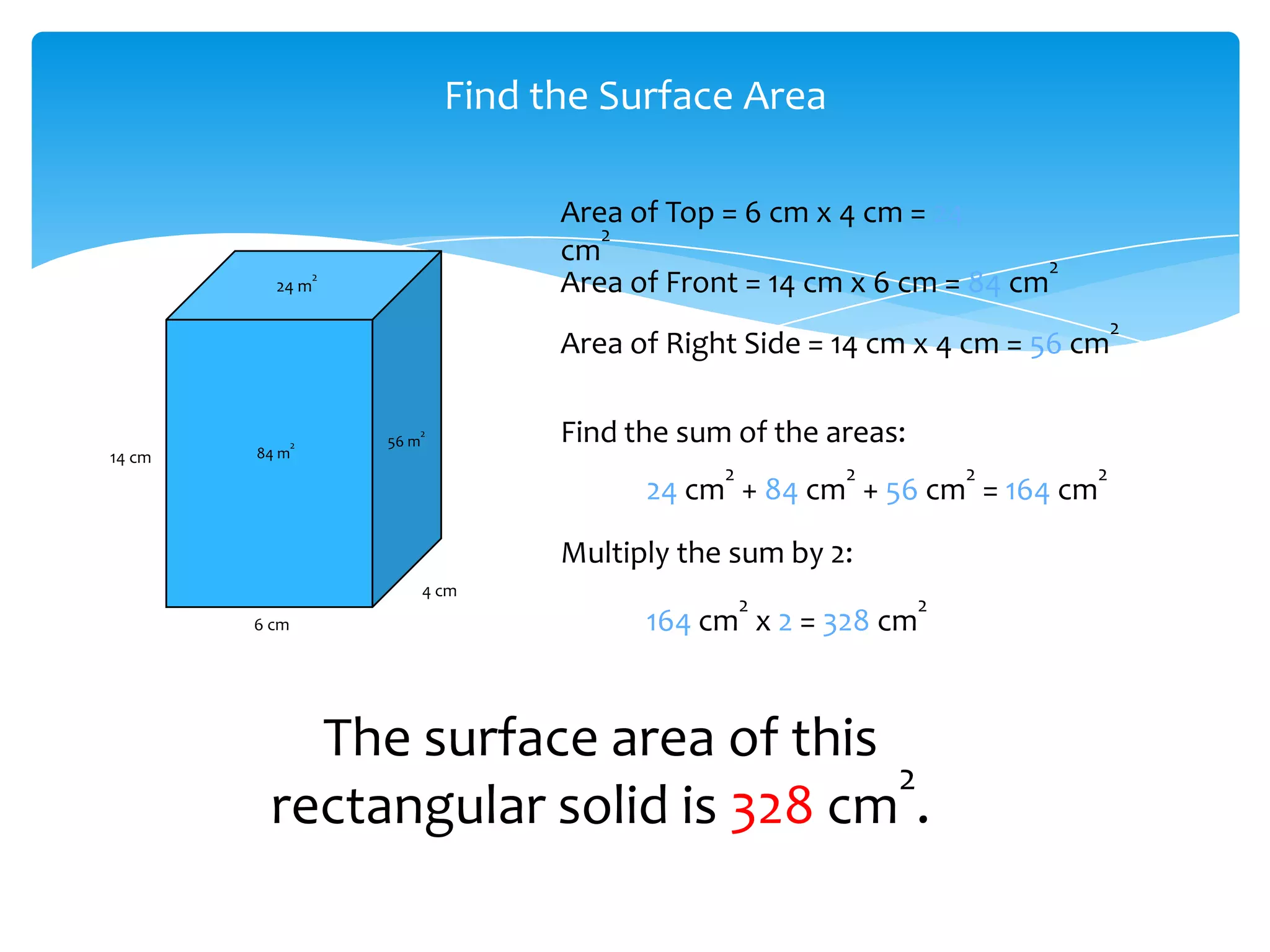 Find the Surface Area

                                      Area of Top = 6 cm x 4 cm = 24
                                         2
                                      cm                                   2
          24 m
                   2
                                      Area of Front = 14 cm x 6 cm = 84 cm
                                                                                   2
                                      Area of Right Side = 14 cm x 4 cm = 56 cm


               2
                          2
                       56 m           Find the sum of the areas:
14 cm   84 m
                                                  2        2           2       2
                                            24 cm + 84 cm + 56 cm = 164 cm
                                      Multiply the sum by 2:
                              4 cm
                                                      2            2
        6 cm                                164 cm x 2 = 328 cm


           The surface area of this
                                    2
         rectangular solid is 328 cm .
 