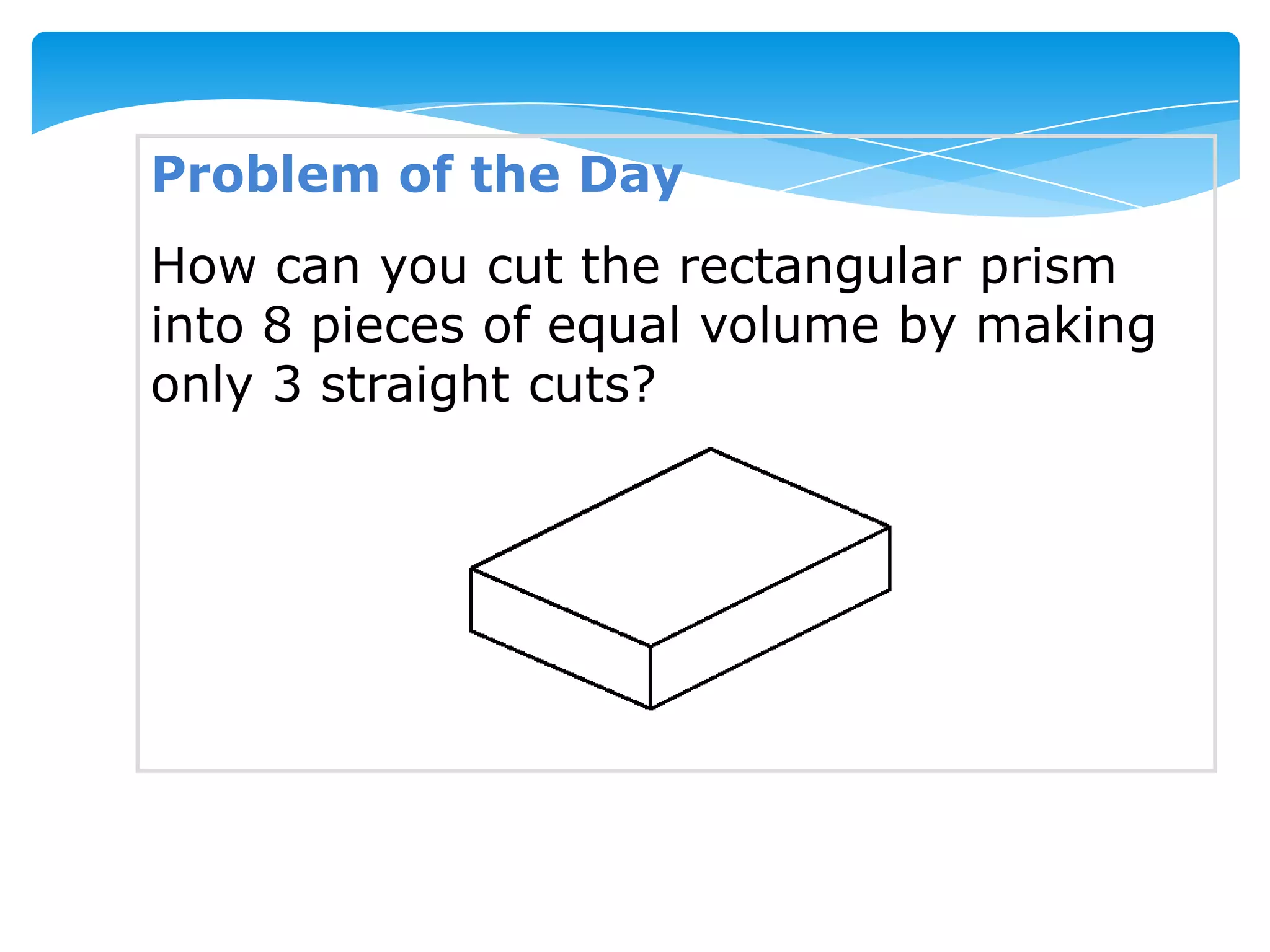 Problem of the Day
How can you cut the rectangular prism
into 8 pieces of equal volume by making
only 3 straight cuts?
 