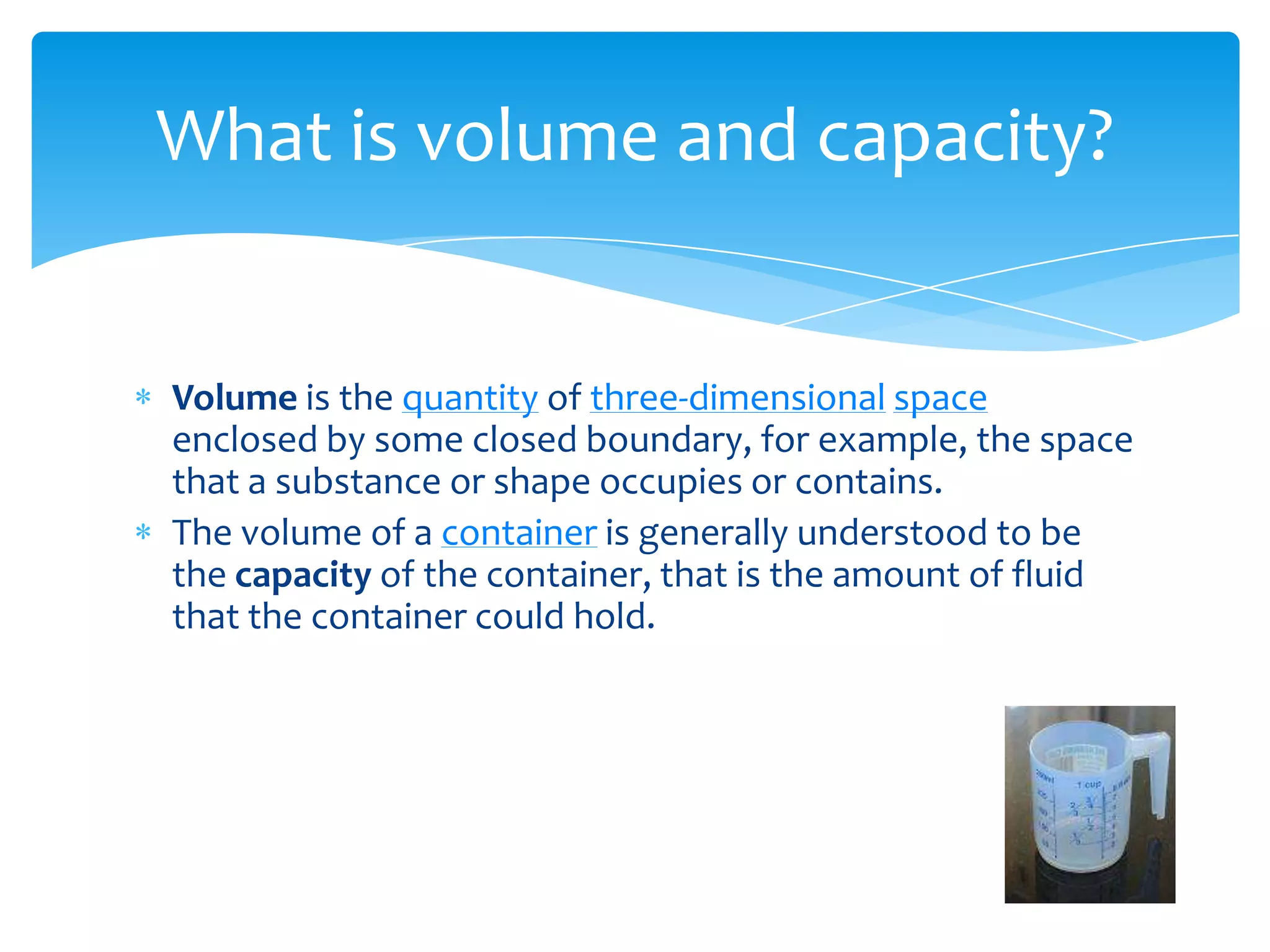 What is volume and capacity?


Volume is the quantity of three-dimensional space
enclosed by some closed boundary, for example, the space
that a substance or shape occupies or contains.
The volume of a container is generally understood to be
the capacity of the container, that is the amount of fluid
that the container could hold.
 