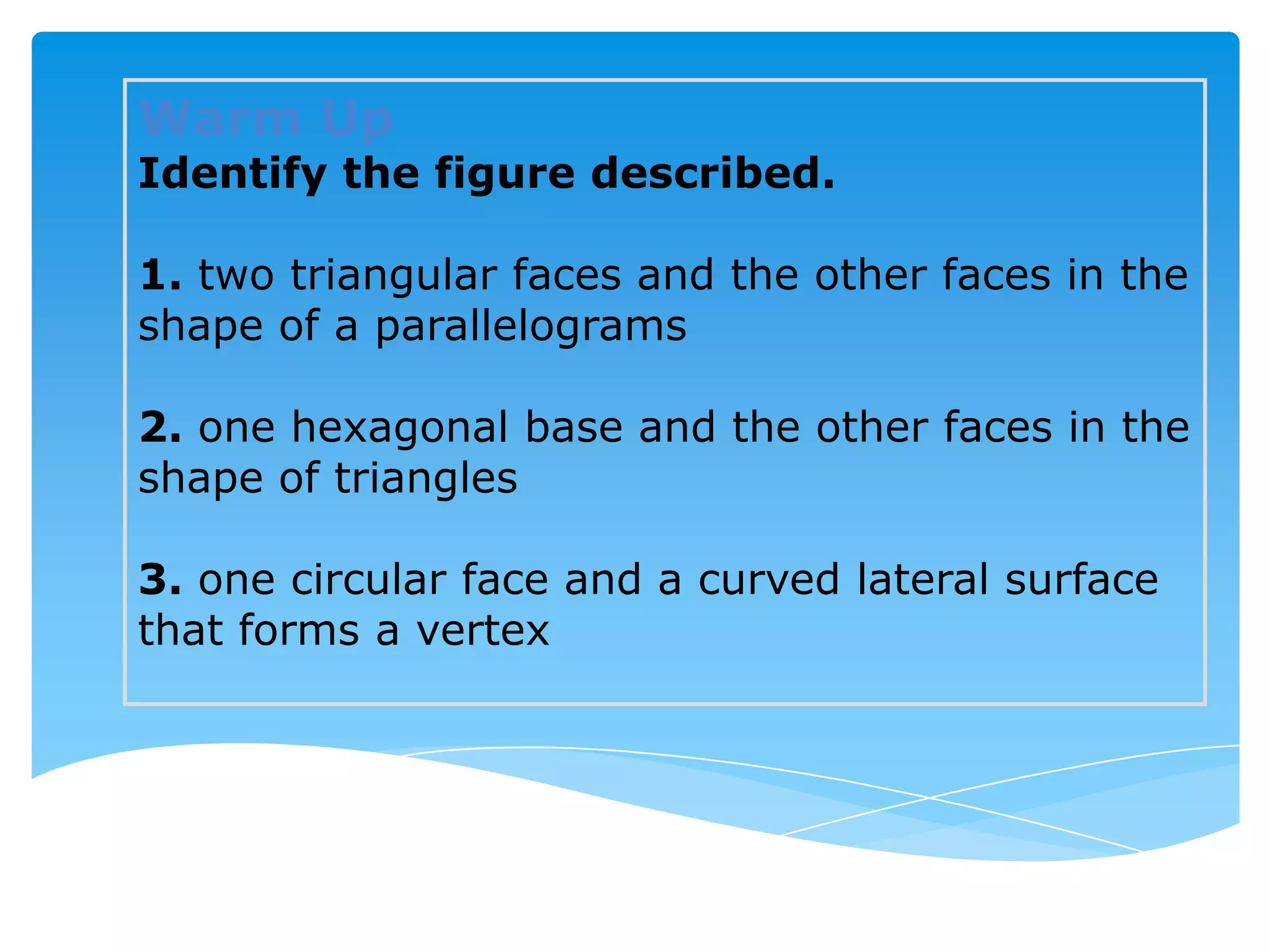 Warm Up
Identify the figure described.

1. two triangular faces and the other faces in the
shape of a parallelograms

2. one hexagonal base and the other faces in the
shape of triangles

3. one circular face and a curved lateral surface
that forms a vertex
 