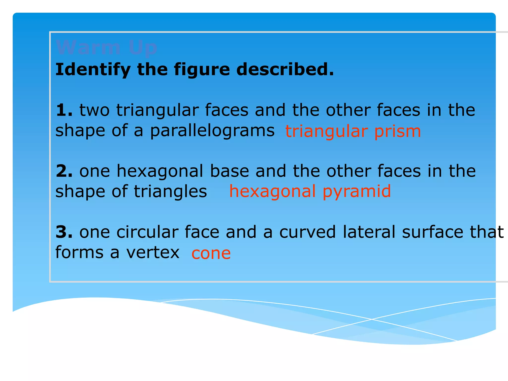Warm Up
Identify the figure described.

1. two triangular faces and the other faces in the
shape of a parallelograms triangular prism

2. one hexagonal base and the other faces in the
shape of triangles hexagonal pyramid

3. one circular face and a curved lateral surface that
forms a vertex cone
 