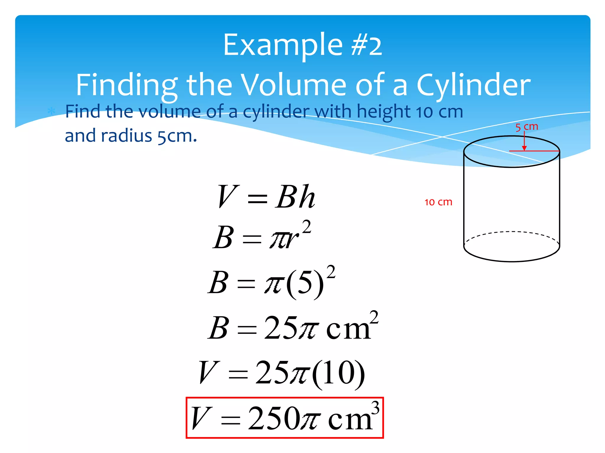Example #2
 Finding the Volume of a Cylinder
Find the volume of a cylinder with height 10 cm
                                                  5 cm
and radius 5cm.


               V Bh                       10 cm

                   2
               B r
                      2
               B  (5)
                        2
               B 25 cm
              V 25 (10)
                        3
              V 250 cm
 