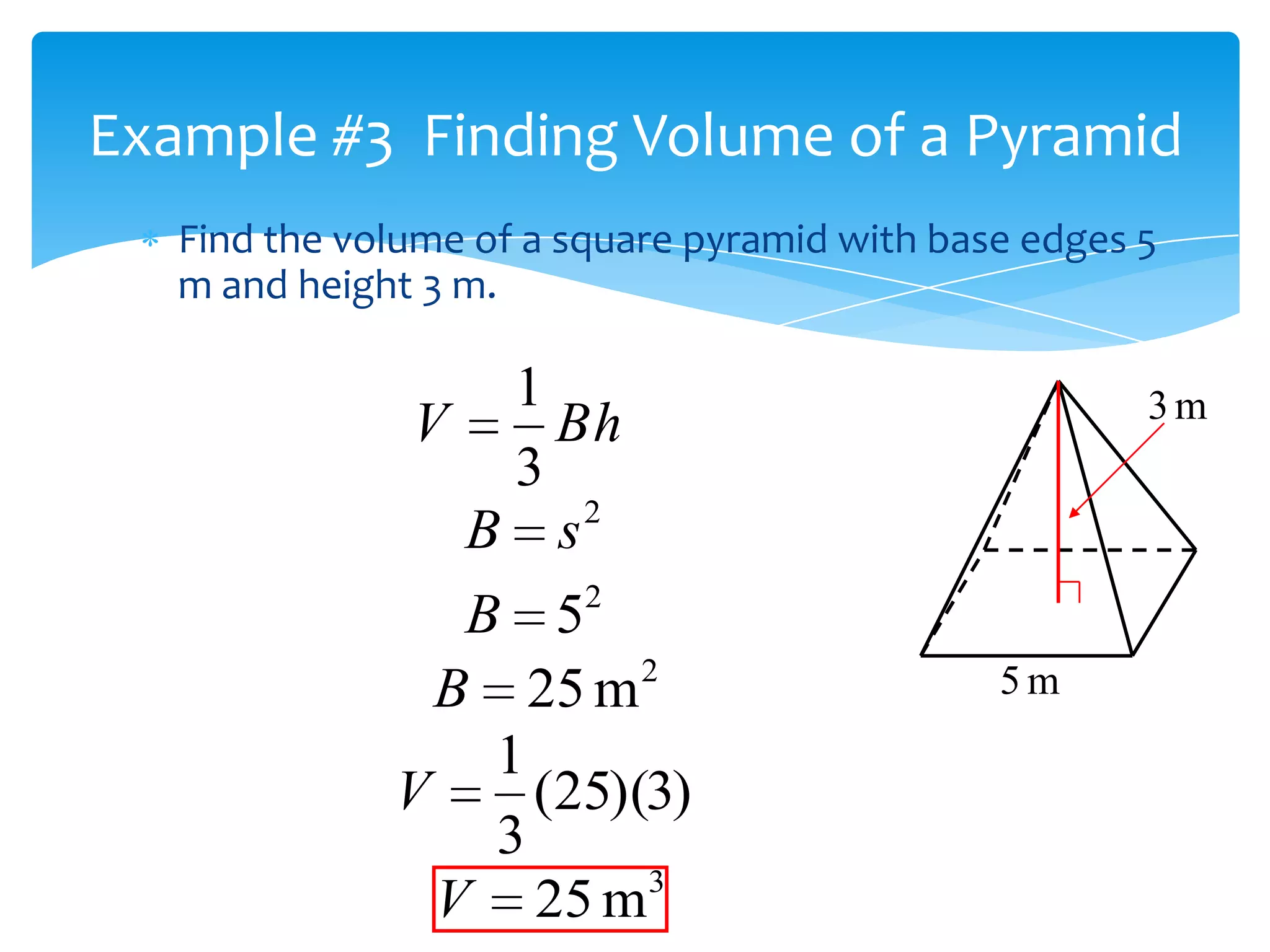 Example #3 Finding Volume of a Pyramid
   Find the volume of a square pyramid with base edges 5
   m and height 3 m.

                   1                                   3m
               V     Bh
                   3
                 B s2
                 B 52
                         2                     5m
                B 25 m
                  1
              V     (25)(3)
                  3
                         3
                V 25 m
 
