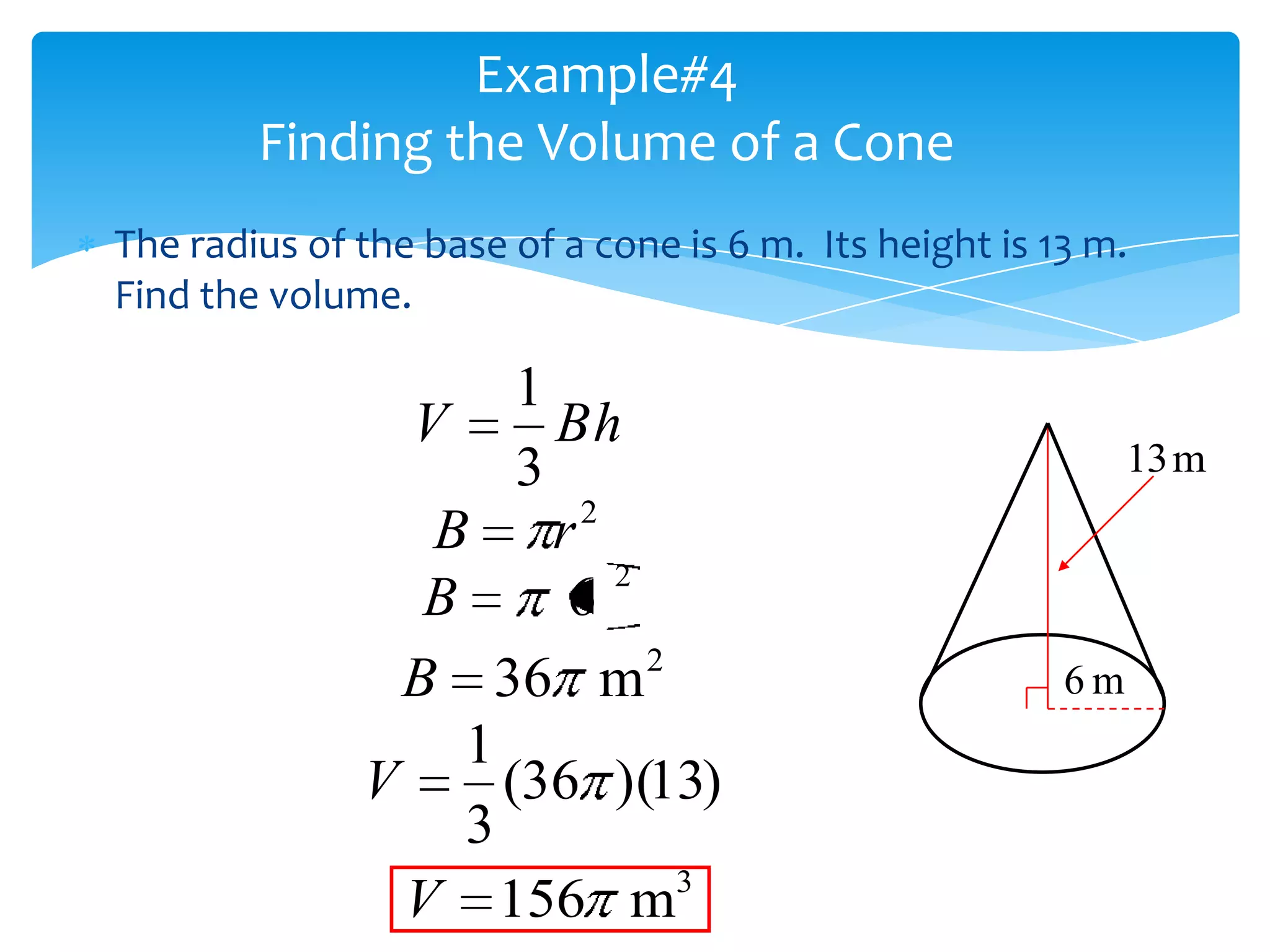 Example#4
        Finding the Volume of a Cone
The radius of the base of a cone is 6 m. Its height is 13 m.
Find the volume.

                       1
                 V       Bh
                       3                                     13 m
                 B       r2
                            2
                 B        6
                B     36 m 2                            6m
                   1
              V      (36 )(13)
                   3
                            3
                V 156 m
 
