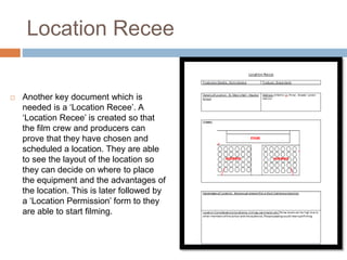 Location Recee
 Another key document which is
needed is a ‘Location Recee’. A
‘Location Recee’ is created so that
the film crew and producers can
prove that they have chosen and
scheduled a location. They are able
to see the layout of the location so
they can decide on where to place
the equipment and the advantages of
the location. This is later followed by
a ‘Location Permission’ form to they
are able to start filming.
 