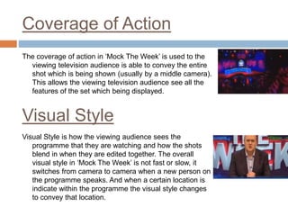 Coverage of Action
The coverage of action in ‘Mock The Week’ is used to the
viewing television audience is able to convey the entire
shot which is being shown (usually by a middle camera).
This allows the viewing television audience see all the
features of the set which being displayed.
Visual Style is how the viewing audience sees the
programme that they are watching and how the shots
blend in when they are edited together. The overall
visual style in ‘Mock The Week’ is not fast or slow, it
switches from camera to camera when a new person on
the programme speaks. And when a certain location is
indicate within the programme the visual style changes
to convey that location.
Visual Style
 