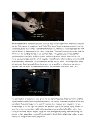What made the film more conventional is where they find the apartment where the infection
started. There were ‘Armageddon’ and ‘End of The World’ titled newspapers which freak the
audience out and showed how insane the character was. There was also a tape recorder with
a lot of lab rats to show experiments were being done. That explains to the audience how the
infection in the building started as Ms. Espinoza had a rat aggressively come out of her
apartment which probably bit Ms. Espinoza and her dog whom bit and attacked the rest.
There was even a tape recorder which played a voice of maybe a human being experimented
on as at the end there were 2 different characters we had not seen. The settings were quite
old fashioned showing people living there were not as wealthy as other Americans in Los
Angeles. Even the music teacher’s television was old fashioned from about a 90’s era.
The connotation of colour was used great. For example, the police officer’s uniform and fire
fighters were navy blue which symbolises bravery and loyalty. However the police officer was
scared and thus used his gun as he was threatened. Jake however was very calm. He was
brave enough to kill and fight the zombies. He was also loyal to the people trying his best to
save them. For example, Jake had tried to save Lawrence who had helped him rather than
saving his own life. He also helped Angie and Scott throughout guiding them and killing any
zombie in their way risking his own life leading to his death. Especially the caretaker, he was
elderly and had grey hair with a grey beard.
 