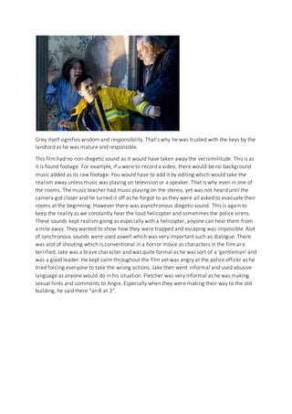 Grey itself signifies wisdom and responsibility. That’s why he was trusted with the keys by the
landlord as he was mature and responsible.
This film had no non-diegetic sound as it would have taken away the verisimilitude. This is as
it is found footage. For example, if u were to record a video, there would be no background
music added as its raw footage. You would have to add it by editing which would take the
realism away unless music was playing on television or a speaker. That is why even in one of
the rooms. The music teacher had music playing on the stereo, yet was not heard until the
camera got closer and he turned it off as he forgot to as they were all asked to evacuate their
rooms at the beginning. However there was asynchronous diegetic sound. This is again to
keep the reality as we constantly hear the loud helicopter and sometimes the police sirens.
These sounds kept realism going as especially with a helicopter, anyone can hear them from
a mile away. They wanted to show how they were trapped and escaping was impossible. Alot
of synchronous sounds were used aswell which was very important such as dialogue. There
was alot of shouting which is conventional in a horror movie as characters in the film are
terrified. Jake was a brave character and was quite formal as he was sort of a ‘gentleman’ and
was a good leader. He kept calm throughout the film yet was angry at the police officer as he
tried forcing everyone to take the wrong actions. Jake then went informal and used abusive
language as anyone would do in his situation. Fletcher was very informal as he was making
sexual hints and comments to Angie. Especially when they were making their way to the old
building, he said there “an 8 at 3”.
 