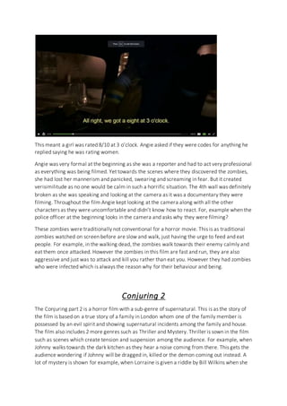 This meant a girl was rated 8/10 at 3 o’clock. Angie asked if they were codes for anything he
replied saying he was rating women.
Angie was very formal at the beginning as she was a reporter and had to act very professional
as everything was being filmed. Yet towards the scenes where they discovered the zombies,
she had lost her mannerism and panicked, swearing and screaming in fear. But it created
verisimilitude as no one would be calm in such a horrific situation. The 4th wall was definitely
broken as she was speaking and looking at the camera as it was a documentary they were
filming. Throughout the film Angie kept looking at the camera along with all the other
characters as they were uncomfortable and didn’t know how to react. For, example when the
police officer at the beginning looks in the camera and asks why they were filming?
These zombies were traditionally not conventional for a horror movie. This is as traditional
zombies watched on screen before are slow and walk, just having the urge to feed and eat
people. For example, in the walking dead, the zombies walk towards their enemy calmly and
eat them once attacked. However the zombies in this film are fast and run, they are also
aggressive and just was to attack and kill you rather than eat you. However they had zombies
who were infected which is always the reason why for their behaviour and being.
Conjuring 2
The Conjuring part 2 is a horror film with a sub-genre of supernatural. This is as the story of
the film is based on a true story of a family in London whom one of the family member is
possessed by an evil spirit and showing supernatural incidents among the family and house.
The film also includes 2 more genres such as Thriller and Mystery. Thriller is sown in the film
such as scenes which create tension and suspension among the audience. For example, when
Johnny walks towards the dark kitchen as they hear a noise coming from there. This gets the
audience wondering if Johnny will be dragged in, killed or the demon coming out instead. A
lot of mystery is shown for example, when Lorraine is given a riddle by Bill Wilkins when she
 