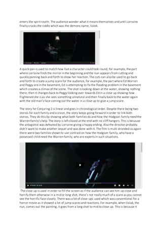 enters the spirit realm. The audience wonder what it means themselves and until Lorraine
finally cracks the riddle which was the demons name, Valek.
A quick pan is used to match how fast a character could look round, for example, the part
where Lorraine finds the mirror in the beginning and the nun appears from cutting and
quickly panning back and forth to show her reaction. The cuts can also be used to go back
and forth to create a jump scare for the audience, for example, the part where Ed Warren
and Peggy are in the basement, Ed is attempting to fix the flooding problem in the basement
which creates a climax of the scene. The shot is looking down at the water, showing nothing
there; then it changes back to Peggy looking over towards Ed in a close up showing how
frightened she is as she sees something unnatural and then finally back to the water again
with the old man’s face coming out the water in a close up to give a jump scare.
The story for Conjuring 2 is linear and goes in chronological order. Despite there being two
stories for each family and a vision, the story keeps going forward in order to link both
stories. They do this by showing what both families do and how the Hodgson family need the
Warren family’s help. The story is left closed at the end with no cliff hangers. This is because
the antagonist was defeated by Lorraine giving a happy ending. Also the director probably
didn’t want to make another sequel and was done with it. The film is multi stranded as again
there were two families shown to use contrast on how the Hodgson family, who have a
possessed child need the Warren family, who are experts in such situations.
The close up is used in order to fill the screen as if the audience can see him up close and
horrify them otherwise in a mid or long shot, there’s not really much of a scare as you cannot
see the horrific face closely. There was a lot of close-ups used which was conventional for a
horror movie as it showed a lot of jump scares and reactions. For example, when Valak, the
nun, comes out the painting, it goes from a long shot to mid to close up. This is because it
 