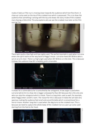 makes it look as if the nun is moving closer towards the audience which horrifies them. A
close up is also used on the toy of the crooked man which is possessed. This is to show the
audience that something is wrong with the toy and shows the story inside of the crooked
man chasing a little child. This also explains why we see the crooked man later on the film
scaring Tim.
There were quite a few high and low angles used. The perfect example is used when Lorraine
enters the spirit realm on her way back to Peggy’s house. Lorraine meets Bill Wilkins who is
sat on an arm chair. There is a high angle used when Bill Wilkins is in the shot. This is because
it shows the audience how Bill is helpless and is miserable.
It shows he is vulnerable as he is controlled by the antagonist. A low angle is used when
Lorraine talk to him to show she is bigger and powerful than Bill because she is the only one
who can stop the antagonist which is Valak. There's a long shots used as well, for example,
when Peggy enters Janett’s room. The reason for this is because it makes the set look very
spacious making the audience feel small and uncomfortable which is conventional for a
horror movie. Another long shot is used when the dog turns to the crooked man. This is
because we need to capture the whole body of the crooked man as a pan up is also used
starting from the feet to the head.
 