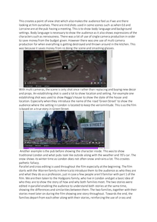 This creates a point of view shot which also makes the audience feel as if we are there
looking at him ourselves. There are mid shots used in some scenes such as when Ed and
Lorraine are at the pub having a meeting. This is to show body language and background
settings. Body language is necessary to show the audience as it also shows expressions of the
characters such as nervousness. There was a lot of use of single camera production in order
to save money from the budget given. However there was one use of multi camera
production for when everything is getting destroyed and thrown around in the kitchen. This
was because it saves money from re doing the scene and smashing glasses.
With multi cameras, the scene is only shot once rather than replacing and buying new decor
and props. An establishing shot is used a lot to show location and setting. For example one
establishing shot was used to show Peggy’s house to show the state of the house and
location. Especially when they introduce the name of the road ‘Green Street’ to show the
audience where the setting in London is located to keep the verisimilitude. This is as the film
is based on a true story in Green Street.
Another example is the pub before showing the character inside. This was to show
traditional London and what pubs look like outside along with the weather and 70’s car. The
snow shows its winter time as London does not often snow and rains a lot. This creates
pathetic fallacy.
Parallel and cross editing is used throughout the film especially at the beginning. The film
starts with the Warren family in America to introduce them to the audience as who they are
and what they do as a profession, just in case a few people aren’t familiar with part 1 of the
film. We are then taken to the Hodgsons family, who live in London and get a basic idea of
who they are to show the story of how and why both families meet. The two stories were
edited in parallel enabling the audience to understand both stories at the same time,
showing the differences and similarities between them. The two families, together with their
stories meet later on during the film showing one story throughout. Towards the end, the
families depart from each other along with their stories, reinforcing the use of cross and
 