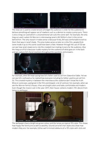 The slow cut is used to create tension amongst the audience in order for the audience to
believe something will appear out of nowhere such as a demon to create a jump scare. There
is also a long cut used which is unconventional yet suits the scene well. For example, the only
long cut used is when Ed Warren is interviewing Janet in Bill Wilkin’s chair in the corner
behind him. The only reason it makes sense is because firstly, Bill was comfortable to talk to
them that way in Janet’s body. This also makes sense as later on in the film, people think
Janet made it up so this scene could have been a fake. However through the use of CGI we
can see how Janet slowly turns into the crooked man making it scary for the audience. Also
the long cut of Ed is because it adds mystery for the audience of what goes on in the back
and we capture Ed’s facial reactions throughout the questions and answers.
For example, when Bill kept saying how Ed’s father used to call him Edward or Eddie. Yet we
can see Ed’s confused as he replied how everyone including his father used to just call him
Ed. This created mystery in between the interview as the audience don’t know the truth.
Mise en scene was used great in the film and showed a lot of contrast. For example, when we
see the Warren family’s house, it has very bright colors and looks comfortable and modern.
Even though the movie is set in the year 1977, their house contains modern 70’s decors from
lamps to wallpaper.
The wallpapers have a bright sea green colour and the lamps are typical 70’s style. This shows
how happy the family are as well as wealthy. Ed and Lorraine's hair styles also show how
modern they are. For example, Ed has well trimmed sideburns of a 70’s style with slick and
 