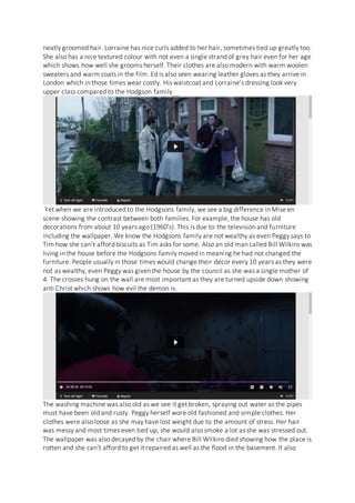 neatly groomed hair. Lorraine has nice curls added to her hair, sometimes tied up greatly too.
She also has a nice textured colour with not even a single strand of grey hair even for her age
which shows how well she grooms herself. Their clothes are also modern with warm woolen
sweaters and warm coats in the film. Ed is also seen wearing leather gloves as they arrive in
London which in those times wear costly. His waistcoat and Lorraine’s dressing look very
upper class compared to the Hodgson family.
Yet when we are introduced to the Hodgsons family, we see a big difference in Mise en
scene showing the contrast between both families. For example, the house has old
decorations from about 10 years ago (1960’s). This is due to the television and furniture
including the wallpaper. We know the Hodgsons family are not wealthy as even Peggy says to
Tim how she can’t afford biscuits as Tim asks for some. Also an old man called Bill Wilkins was
living in the house before the Hodgsons family moved in meaning he had not changed the
furniture. People usually in those times would change their decor every 10 years as they were
not as wealthy, even Peggy was given the house by the council as she was a single mother of
4. The crosses hung on the wall are most important as they are turned upside down showing
anti Christ which shows how evil the demon is.
The washing machine was also old as we see it get broken, spraying out water as the pipes
must have been old and rusty. Peggy herself wore old fashioned and simple clothes. Her
clothes were also loose as she may have lost weight due to the amount of stress. Her hair
was messy and most times even tied up, she would also smoke a lot as she was stressed out.
The wallpaper was also decayed by the chair where Bill Wilkins died showing how the place is
rotten and she can’t afford to get it repaired as well as the flood in the basement. It also
 