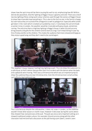 shows how the spirit may still be there causing the wall to rot, emphasizing how Bill Wilkins
did not die peacefully. Also the lighting at Peggy’s house is gloomy and cold. There are a lot of
low key lighting of blue and grayish colour schemes used through the scenes at Peggy’s house
to show how miserable how everything is. This is due to the fact no one in the family is happy
but worried as they are scared of the antagonist as well as polygamist. Especially when Janett
get taken in the room which is locked surrounded by cross’s. It also keeps the verisimilitude
as winter times in London, the weather would be miserable with grey clouds, sometimes
raining. The only time there is high key lighting in Peggy’s house is when Ed and Lorraine
bring presents and gifts for the children and Ed starts to sings ‘Can’t Help Falling In Love’ by
Elvis Presley and JXL to the children. This makes the audience feel more relaxed and happy as
they enjoy a good song and they don’t need to be scared again.
The neighbor’s house however had high key lighting as well. This is to show the audience it is
a safe house as that’s where they go after their first incident with the demon when the beds
and cupboards were moving. There was a Christmas tree which was an important prop to
show the audience they are near Christmas time. Even the Christmas tree is small as they
can’t afford a big traditional one.
This is also because despite the cold weather, it does not snow in London, so the audience
wouldn’t know what season or month it was. However it did snow during the scene where
they showed how everyone was at the pub. The pub was also a very important setting as it
showed traditional London culture. For example, Ed and Lorraine along with the other
characters had met and had a discussion at the pub having a pint (beer). Janett is seen
 