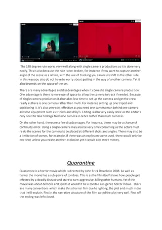 The 180 degree rule works very well along with single camera productions as it is done very
easily. This is also because the rule is not broken, for instance if you want to capture another
angle of the scene as a whole, with the use of tracking you can easily shift to the other side.
In this way you also do not have to worry about getting in the way of another camera. Yet it
also depends on the space of the set.
There are many advantages and disadvantages when it comes to single camera production.
One advantage is there is more use of space to allow the camera to track if needed. Because
of single camera production it also takes less time to set up the camera and get the crew
ready as there is one camera rather than multi. For instance setting up one tripod and
positioning it. It’s also very cost effective as you need one camera man behind one camera
and one equipment such as tripods and dolly’s. Editing is also very easily done as the editor’s
only need to take footage from one camera in order rather than multi cameras.
On the other hand, there are a few disadvantages. For instance, there may be a chance of
continuity error. Using a single camera may also be very time consuming as the actors must
re do the scenes for the camera to be placed at different shots and angles. There may also be
a limitation of scenes, for example, if there was an explosion scene used, there would only be
one shot unless you create another explosion yet it would cost more money.
Quarantine
Quarantine is a horror movie which is directed by John Erick Dowdle in 2008. As well as
horror the movie has a sub-genre of zombies. This is as the film itself shows how people get
infected by a deadly disease and start to turn aggressive, killing other humans. Yet if the
movie was about demons and spirits it wouldn’t be a zombie sub-genre horror movie. There
are many conventions which make this a horror film due to lighting, the plot and much more
that I will explain. Firstly, the narrative structure of the film suited the plot very well. First off
the ending was left closed.
 
