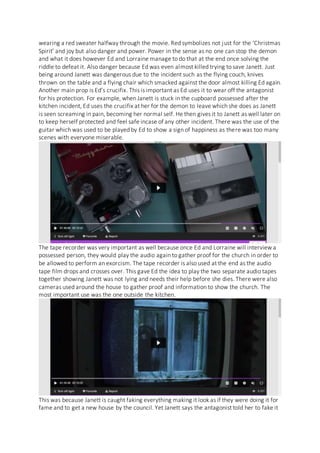 wearing a red sweater halfway through the movie. Red symbolizes not just for the ‘Christmas
Spirit’ and joy but also danger and power. Power in the sense as no one can stop the demon
and what it does however Ed and Lorraine manage to do that at the end once solving the
riddle to defeat it. Also danger because Ed was even almost killed trying to save Janett. Just
being around Janett was dangerous due to the incident such as the flying couch, knives
thrown on the table and a flying chair which smacked against the door almost killing Ed again.
Another main prop is Ed’s crucifix. This is important as Ed uses it to wear off the antagonist
for his protection. For example, when Janett is stuck in the cupboard possessed after the
kitchen incident, Ed uses the crucifix at her for the demon to leave which she does as Janett
is seen screaming in pain, becoming her normal self. He then gives it to Janett as well later on
to keep herself protected and feel safe incase of any other incident. There was the use of the
guitar which was used to be played by Ed to show a sign of happiness as there was too many
scenes with everyone miserable.
The tape recorder was very important as well because once Ed and Lorraine will interview a
possessed person, they would play the audio again to gather proof for the church in order to
be allowed to perform an exorcism. The tape recorder is also used at the end as the audio
tape film drops and crosses over. This gave Ed the idea to play the two separate audio tapes
together showing Janett was not lying and needs their help before she dies. There were also
cameras used around the house to gather proof and information to show the church. The
most important use was the one outside the kitchen.
This was because Janett is caught faking everything making it look as if they were doing it for
fame and to get a new house by the council. Yet Janett says the antagonist told her to fake it
 