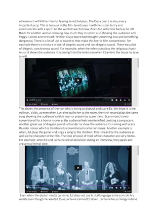 otherwise it will kill her family, leaving Janett helpless. The Ouija board is also a very
important prop. This is because in the film Janett uses it with her sister to try and
communicate with a spirit. All she wanted was to know if her dad will come back as he left
them for another woman showing how much they miss him also showing the audience why
Peggy is alone and stressed. Yet that Ouija board had brought something else and something
dangerous. There is a lot of use of sound to that make this horror film conventional. For
example there is a mixture of use of diegetic sound and non diegetic sound. There was a lot
of diegetic, synchronous sound. For example, when the television plays the religious church
music it shows the audience it’s coming from the television when Ed enters the house to save
Janett.
This shows the presence of the nun who is trying to distract and scare Ed. We know it is the
evil nun, Valak, as even when Lorraine stalks her to the room, the vinyl record plays the same
song showing the audience Valak is near or present to scare them. Scary music is very
conventional for a horror movie as the audience feels very terrified creating a jump scare.
Another great use of diegetic sound is thunder to show the audience it’s raining with scary
thunder noises which is traditionally conventional in a horror movie. Another example is
when, Ed plays the guitar and sings a song to the children. This is heard by the audience as
well as the character in the film. The tone of voice of most of the character are very formal.
For example, when Ed and Lorraine are on television during an interview, they speak and
argue in a formal tone.
Even when the doctor insults Lorraine, Ed does not use brutal language as he controls his
words even though he wanted to as Lorraine calmed Ed down. Lorraine has a change in tone
 