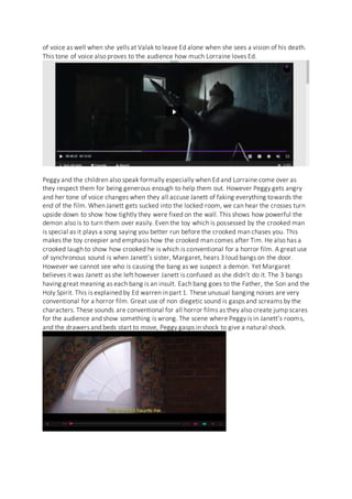 of voice as well when she yells at Valak to leave Ed alone when she sees a vision of his death.
This tone of voice also proves to the audience how much Lorraine loves Ed.
Peggy and the children also speak formally especially when Ed and Lorraine come over as
they respect them for being generous enough to help them out. However Peggy gets angry
and her tone of voice changes when they all accuse Janett of faking everything towards the
end of the film. When Janett gets sucked into the locked room, we can hear the crosses turn
upside down to show how tightly they were fixed on the wall. This shows how powerful the
demon also is to turn them over easily. Even the toy which is possessed by the crooked man
is special as it plays a song saying you better run before the crooked man chases you. This
makes the toy creepier and emphasis how the crooked man comes after Tim. He also has a
crooked laugh to show how crooked he is which is conventional for a horror film. A great use
of synchronous sound is when Janett’s sister, Margaret, hears 3 loud bangs on the door.
However we cannot see who is causing the bang as we suspect a demon. Yet Margaret
believes it was Janett as she left however Janett is confused as she didn’t do it. The 3 bangs
having great meaning as each bang is an insult. Each bang goes to the Father, the Son and the
Holy Spirit. This is explained by Ed warren in part 1. These unusual banging noises are very
conventional for a horror film. Great use of non diegetic sound is gasps and screams by the
characters. These sounds are conventional for all horror films as they also create jump scares
for the audience and show something is wrong. The scene where Peggy is in Janett’s rooms,
and the drawers and beds start to move, Peggy gasps in shock to give a natural shock.
 