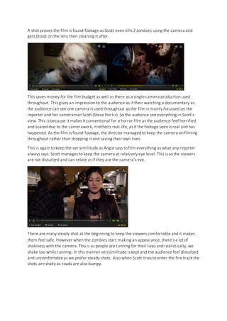 A shot proves the film is found footage as Scott even kills 2 zombies using the camera and
gets blood on the lens then cleaning it after.
This saves money for the film budget as well as there as a single camera production used
throughout. This gives an impression to the audience as if their watching a documentary as
the audience can see one camera is used throughout as the film is mainly focussed on the
reporter and her cameraman Scott (Steve Harris). So the audience see everything in Scott’s
view. This is because it makes it conventional for a horror film as the audience feel horrified
and scared due to the camerawork, it reflects real-life, as if the footage seen is real and has
happened. As the film is found footage, the director managed to keep the camera on filming
throughout rather than dropping it and saving their own lives.
This is again to keep the verisimilitude as Angie says to film everything as what any reporter
always says. Scott manages to keep the camera at relatively eye level. This is so the viewers
are not disturbed and can relate as if they are the camera’s eye.
There are many steady shot at the beginning to keep the viewers comfortable and it makes
them feel safe. However when the zombies start making an appearance, there’s a lot of
shakiness with the camera. This is as people are running for their lives and realistically, we
shake too while running. In this manner verisimilitude is kept and the audience feel disturbed
and uncomfortable as we prefer steady shots. Also when Scott tries to enter the fire track the
shots are shaky as roads are also bumpy.
 