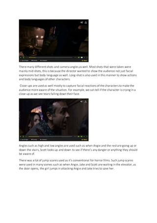 There many different shots and camera angles as well. Most shots that were taken were
mainly mid-shots, this is because the director wanted to show the audience not just facial
expressions but body language as well. Long-shot is also used in this manner to show actions
and body languages of other characters.
Close-ups are used as well mostly to capture facial reactions of the characters to make the
audience more aware of the situation. For example, we can tell if the character is crying in a
close-up as we see tears falling down their face.
Angles such as high and low angles are used such as when Angie and the rest are going up or
down the stairs, Scott looks up and down to see if there’s any danger or anything they should
be aware of.
There was a lot of jump scares used as it’s conventional for horror films. Such jump scares
were used in many scenes such as when Angie, Jake and Scott are waiting in the elevator, as
the door opens, the girl jumps in attacking Angie and Jake tries to save her.
 