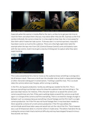 Especially when the woman is handcuffed to the stairs, as they try to get past she tries to
reach for them and attack them.Also you may notice when they see Ms. Espinoza as the first
zombie (infected), the camera shows her in a low angle to show how she is more powerful
than them which makes her look scarier. If she was seen in a normal eye level, it wouldn’t
have been scarier as much to the audience. There are a few high angle shots taken for
example when the two men from CDC (Central Disease Control) came and locked a room
with the two victims. Scott tries to get a view by climbing over to capture what they were
experimenting.
This is very conventional for a horror movie as the audience know something is wrong and a
lot of tension is built. There are a lot of over the shoulder shot as Scott is always behind Angie
or other characters taking part in conversations. Tracking is used the most. This is as Scott
takes the camera where ever he goes, while running or walking.
In the film, during post production, hardly any editing was needed for the film. This is
because everything must be kept natural to show the audience how real everything is. The
pace was kept natural, for instance, if the character would run so would the actions and
camera would move very fast. If they were walking slowly so would the camera as we Scott
again is in charge of the camera and films everything. There is no need for change of angle in
between such as cutaways because everything is found footage and the film itself is a single
camera production. Yet if the film was not found footage then it may have been needed as
there would be a chance of a multi camera production. If the film was edited, the
verisimilitude would have taken away and would not suit the role of the film. There however
was a use of ellipses but done in a manner where it made sense. The editors had done this by
making the camera look it had a technical difficulty and may have skipped forward in time a
few seconds not hours.
 