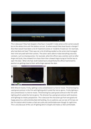 This is because if they had skipped a few hours it wouldn’t make sense as the camera would
be on the whole time until the battery ran out. So where would they have found a charger?
Also there would have been a lot of important scenes or incidents missed out. For example,
who had died and how? There was not a lot of editing needed as the actors had managed
their time very well with their actions. The actors were able to make everything naturally
constant, such as chasing scenes. For example, when the officer was a zombie and ran after
Angie and Scott, they showed him chase them then showed Angie trying to find the key to
open the door. When she had, Scott looked back and perfectly the officer had timed his
position on getting close to them while Angie opened the door.
With Mise En Scene, firstly, lighting is very conventional in a horror movie. The directing has
used great contrast in the film with lighting which suited the horror genre. Firstly lighting is
very conventional in a horror movie. The directing has used great contrast in the film with
lighting which suited the horror genre. The director has used great contrast with locations
and lightings to create juxtaposition. This is because the characters go from one good and
happy place to a cold and disturbed old building. As an audience, we can see at first we are
the fire station which makes us feel very safe and comfortable even though its night time.
This is also because of the use of lighting which is bright and makes us feel comfortable.
 