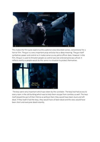 This makes the film quite explicit as the audience view disturbed scenes, conventional for a
horror film. The gun is a very important prop and also has a deep meaning. The gun itself
symbolises power and control as it makes sense as any police officer does. However in the
film, the gun is used to threaten people as control was lost and everyone was afraid. It
reflects reality as people would do the same in a situation to protect themselves.
The keys were very important which was taken by the caretaker. The keys had had access to
every room in the old building which was to help them escape from zombies as well. The keys
itself played the part of their lifeline as without them they would have been stuck and left
dead. If they hadn’t had the keys, they would have all been dead and the story would have
been short and everyone dead instantly.
 