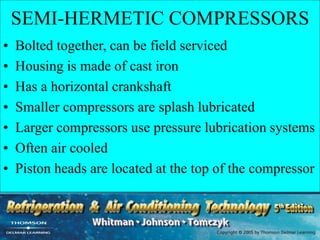 SEMI-HERMETIC COMPRESSORS
• Bolted together, can be field serviced
• Housing is made of cast iron
• Has a horizontal crankshaft
• Smaller compressors are splash lubricated
• Larger compressors use pressure lubrication systems
• Often air cooled
• Piston heads are located at the top of the compressor
 