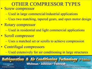 OTHER COMPRESSOR TYPES
• Screw compressor
– Used in large commercial/industrial applications
– Uses two matching, tapered gears, and open motor design
• Rotary compressor
– Used in residential and light commercial applications
• Scroll compressor
– Uses a matched set or scrolls to achieve compression
• Centrifugal compressors
– Used extensively for air conditioning in large structures
 