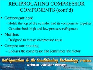 RECIPROCATING COMPRESSOR
COMPONENTS (cont’d)
• Compressor head
– Holds the top of the cylinder and its components together
– Contains both high and low pressure refrigerant
• Mufflers
– Designed to reduce compressor noise
• Compressor housing
– Encases the compressor and sometimes the motor
 