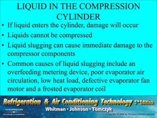 LIQUID IN THE COMPRESSION
CYLINDER
• If liquid enters the cylinder, damage will occur
• Liquids cannot be compressed
• Liquid slugging can cause immediate damage to the
compressor components
• Common causes of liquid slugging include an
overfeeding metering device, poor evaporator air
circulation, low heat load, defective evaporator fan
motor and a frosted evaporator coil
 