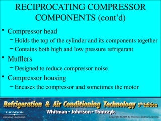 RECIPROCATING COMPRESSOR
COMPONENTS (cont’d)
• Compressor head
– Holds the top of the cylinder and its components together
– Contains both high and low pressure refrigerant
• Mufflers
– Designed to reduce compressor noise
• Compressor housing
– Encases the compressor and sometimes the motor
 