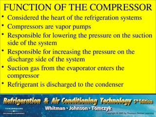 FUNCTION OF THE COMPRESSOR
• Considered the heart of the refrigeration systems
• Compressors are vapor pumps
• Responsible for lowering the pressure on the suction
side of the system
• Responsible for increasing the pressure on the
discharge side of the system
• Suction gas from the evaporator enters the
compressor
• Refrigerant is discharged to the condenser
 