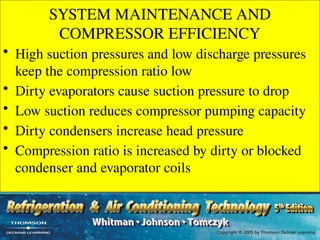 SYSTEM MAINTENANCE AND
COMPRESSOR EFFICIENCY
• High suction pressures and low discharge pressures
keep the compression ratio low
• Dirty evaporators cause suction pressure to drop
• Low suction reduces compressor pumping capacity
• Dirty condensers increase head pressure
• Compression ratio is increased by dirty or blocked
condenser and evaporator coils
 