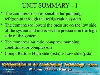 UNIT SUMMARY - 1
• The compressor is responsible for pumping
refrigerant through the refrigeration system
• The compressor lowers the pressure on the low side
of the system and increases the pressure on the high
side of the system
• The compression ratio compares pumping
conditions for compressors
• Comp. Ratio = High side (psia) ÷ Low side (psia)
 