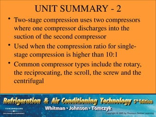 UNIT SUMMARY - 2
• Two-stage compression uses two compressors
where one compressor discharges into the
suction of the second compressor
• Used when the compression ratio for single-
stage compression is higher than 10:1
• Common compressor types include the rotary,
the reciprocating, the scroll, the screw and the
centrifugal
 
