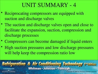 UNIT SUMMARY - 4
• Reciprocating compressors are equipped with
suction and discharge valves
• The suction and discharge valves open and close to
facilitate the expansion, suction, compression and
discharge processes
• Compressors can become damaged if liquid enters
• High suction pressures and low discharge pressures
will help keep the compression ratio low
 